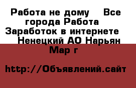 Работа не дому. - Все города Работа » Заработок в интернете   . Ненецкий АО,Нарьян-Мар г.